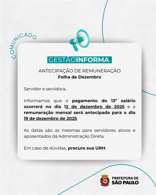 Arte em fundo branco, com quadro branco e letras pretas no padrão Gestão Informa    TEXTO: COMUNICADO   GESTÃO INFORMA   ANTECIPAÇÃO DE REMUNERAÇÃO  Folha de Dezembro   Servidor e servidora, Informamos que o pagamento do 13o salário ocorrerá no dia 12 de dezembro de 2025 e a remuneração mensal será antecipada para o dia 19 de dezembro de 2025.   As datas são as mesmas para servidores ativos e aposentados da Administração Direta.   Em caso de dúvidas, procure sua URH.   No rodapé, logotipo da Prefeitura de São Paulo